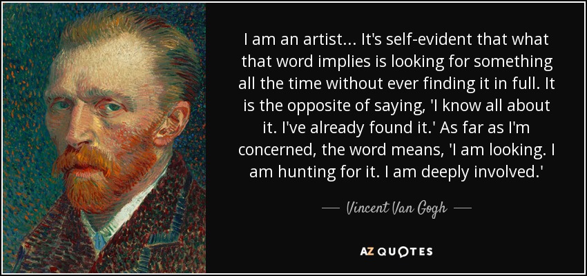 I am an artist... It's self-evident that what that word implies is looking for something all the time without ever finding it in full. It is the opposite of saying, 'I know all about it. I've already found it.' As far as I'm concerned, the word means, 'I am looking. I am hunting for it. I am deeply involved.' - Vincent Van Gogh