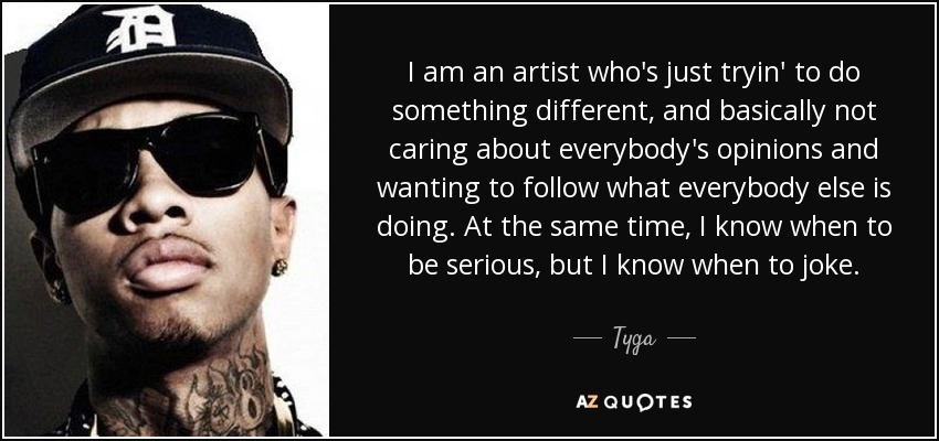 I am an artist who's just tryin' to do something different, and basically not caring about everybody's opinions and wanting to follow what everybody else is doing. At the same time, I know when to be serious, but I know when to joke. - Tyga