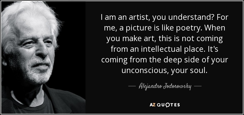 I am an artist, you understand? For me, a picture is like poetry. When you make art, this is not coming from an intellectual place. It's coming from the deep side of your unconscious, your soul. - Alejandro Jodorowsky