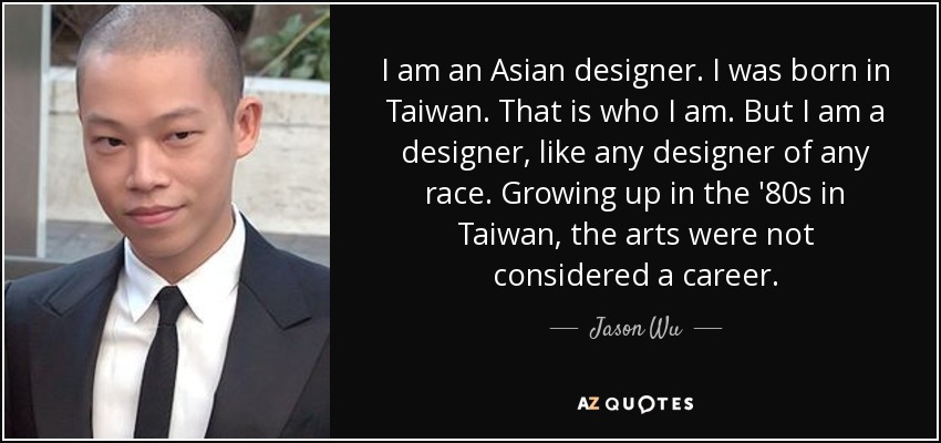 I am an Asian designer. I was born in Taiwan. That is who I am. But I am a designer, like any designer of any race. Growing up in the '80s in Taiwan, the arts were not considered a career. - Jason Wu