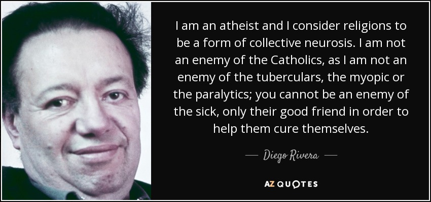 I am an atheist and I consider religions to be a form of collective neurosis. I am not an enemy of the Catholics, as I am not an enemy of the tuberculars, the myopic or the paralytics; you cannot be an enemy of the sick, only their good friend in order to help them cure themselves. - Diego Rivera