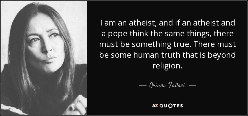 I am an atheist, and if an atheist and a pope think the same things, there must be something true. There must be some human truth that is beyond religion. - Oriana Fallaci