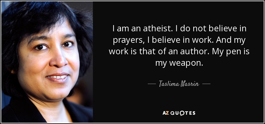 I am an atheist. I do not believe in prayers, I believe in work. And my work is that of an author. My pen is my weapon. - Taslima Nasrin