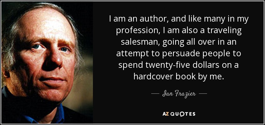 I am an author, and like many in my profession, I am also a traveling salesman, going all over in an attempt to persuade people to spend twenty-five dollars on a hardcover book by me. - Ian Frazier
