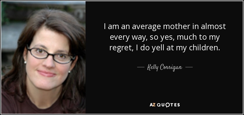 I am an average mother in almost every way, so yes, much to my regret, I do yell at my children. - Kelly Corrigan