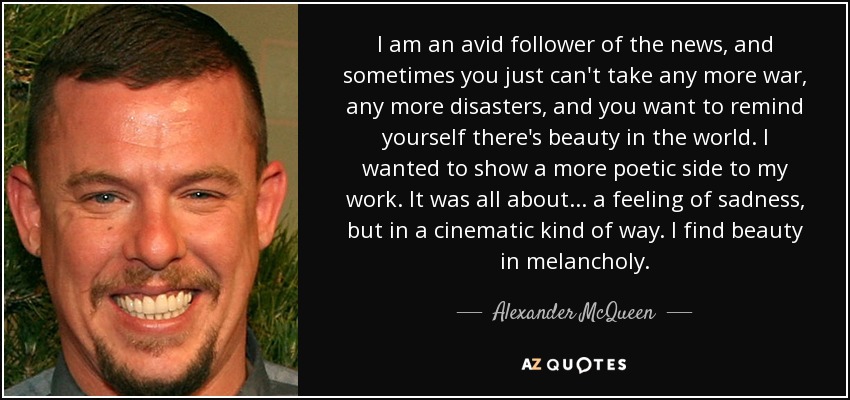 I am an avid follower of the news, and sometimes you just can't take any more war, any more disasters, and you want to remind yourself there's beauty in the world. I wanted to show a more poetic side to my work. It was all about... a feeling of sadness, but in a cinematic kind of way. I find beauty in melancholy. - Alexander McQueen