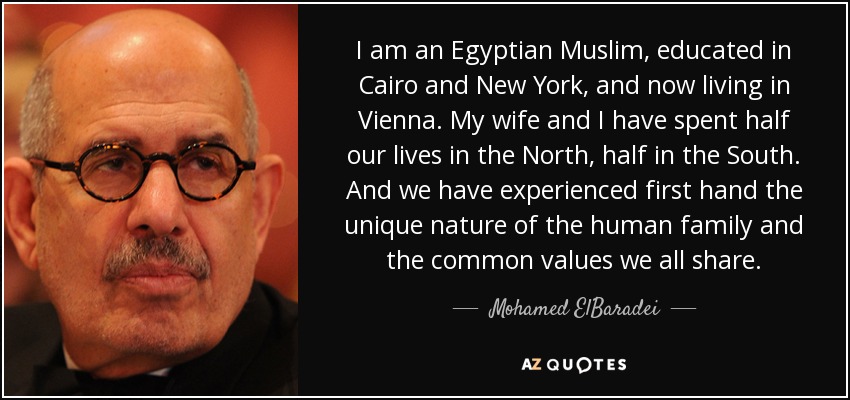 I am an Egyptian Muslim, educated in Cairo and New York, and now living in Vienna. My wife and I have spent half our lives in the North, half in the South. And we have experienced first hand the unique nature of the human family and the common values we all share. - Mohamed ElBaradei