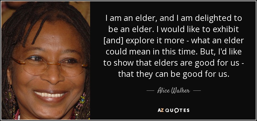 I am an elder, and I am delighted to be an elder. I would like to exhibit [and] explore it more - what an elder could mean in this time. But, I'd like to show that elders are good for us - that they can be good for us. - Alice Walker