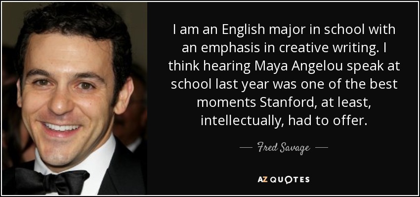 I am an English major in school with an emphasis in creative writing. I think hearing Maya Angelou speak at school last year was one of the best moments Stanford, at least, intellectually, had to offer. - Fred Savage
