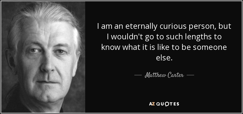 I am an eternally curious person, but I wouldn't go to such lengths to know what it is like to be someone else. - Matthew Carter