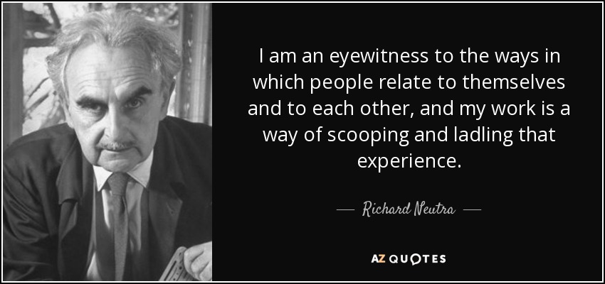 I am an eyewitness to the ways in which people relate to themselves and to each other, and my work is a way of scooping and ladling that experience. - Richard Neutra
