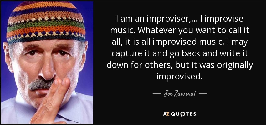 I am an improviser, ... I improvise music. Whatever you want to call it all, it is all improvised music. I may capture it and go back and write it down for others, but it was originally improvised. - Joe Zawinul