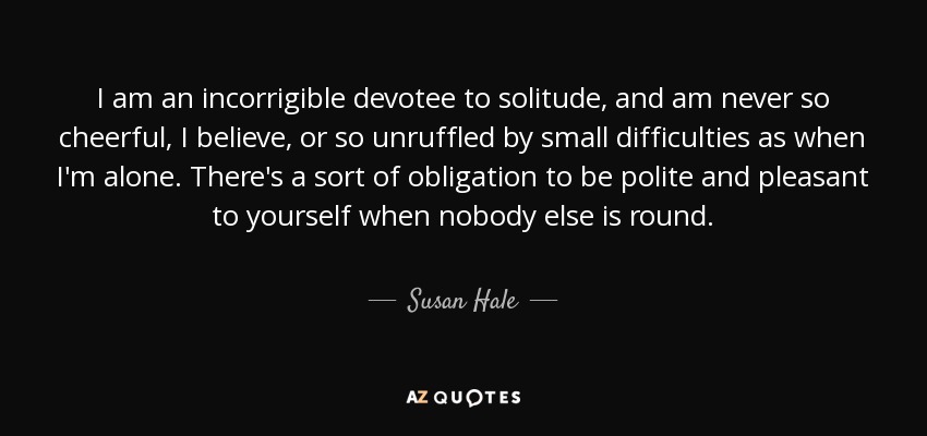 I am an incorrigible devotee to solitude, and am never so cheerful, I believe, or so unruffled by small difficulties as when I'm alone. There's a sort of obligation to be polite and pleasant to yourself when nobody else is round. - Susan Hale