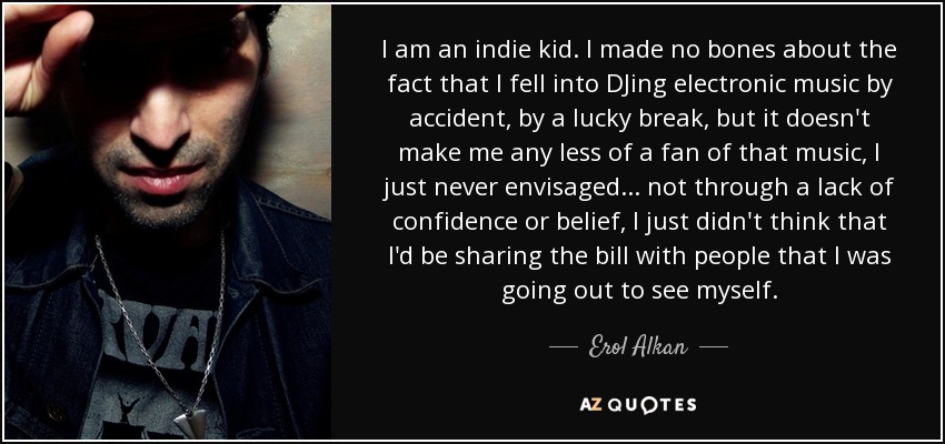 I am an indie kid. I made no bones about the fact that I fell into DJing electronic music by accident, by a lucky break, but it doesn't make me any less of a fan of that music, I just never envisaged... not through a lack of confidence or belief, I just didn't think that I'd be sharing the bill with people that I was going out to see myself. - Erol Alkan