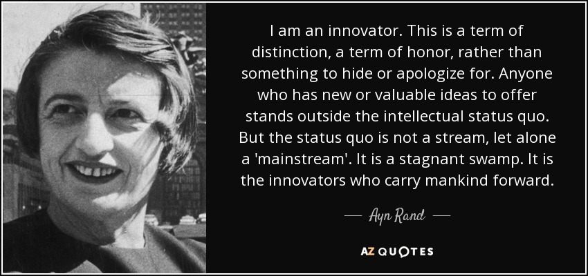 I am an innovator. This is a term of distinction, a term of honor, rather than something to hide or apologize for. Anyone who has new or valuable ideas to offer stands outside the intellectual status quo. But the status quo is not a stream, let alone a 'mainstream'. It is a stagnant swamp. It is the innovators who carry mankind forward. - Ayn Rand