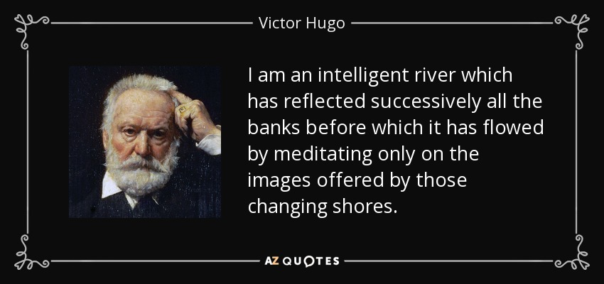I am an intelligent river which has reflected successively all the banks before which it has flowed by meditating only on the images offered by those changing shores. - Victor Hugo