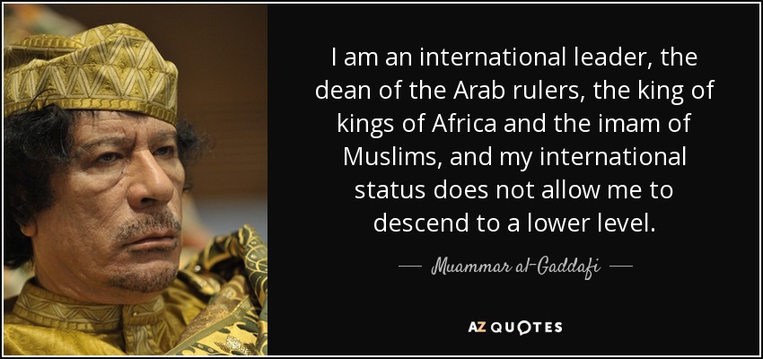 I am an international leader, the dean of the Arab rulers, the king of kings of Africa and the imam of Muslims, and my international status does not allow me to descend to a lower level. - Muammar al-Gaddafi
