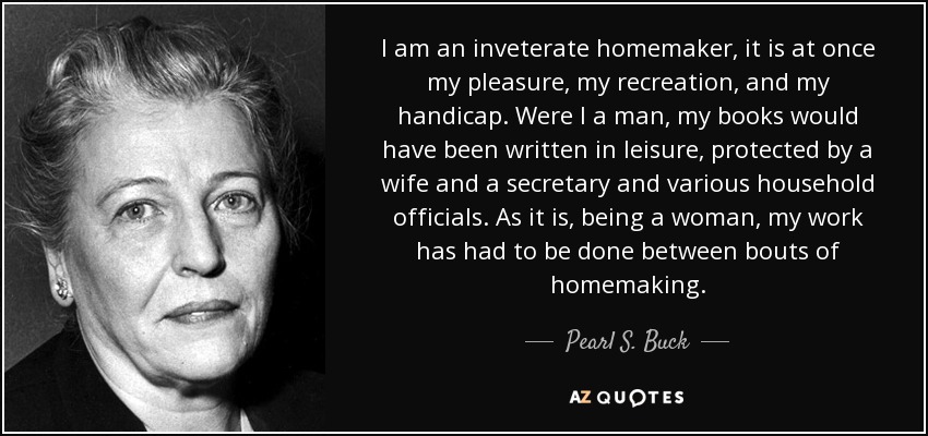 I am an inveterate homemaker, it is at once my pleasure, my recreation, and my handicap. Were I a man, my books would have been written in leisure, protected by a wife and a secretary and various household officials. As it is, being a woman, my work has had to be done between bouts of homemaking. - Pearl S. Buck