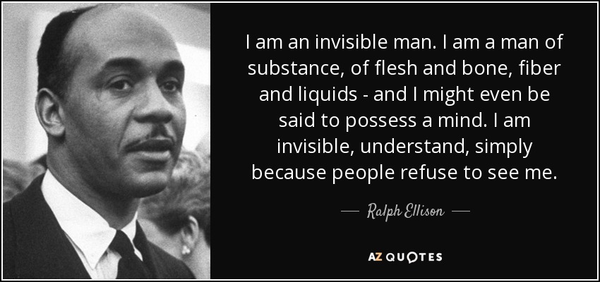 I am an invisible man. I am a man of substance, of flesh and bone, fiber and liquids - and I might even be said to possess a mind. I am invisible, understand, simply because people refuse to see me. - Ralph Ellison