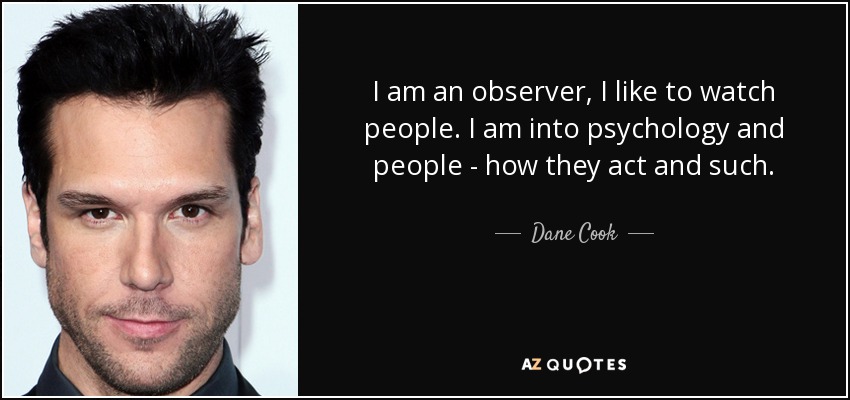 I am an observer, I like to watch people. I am into psychology and people - how they act and such. - Dane Cook