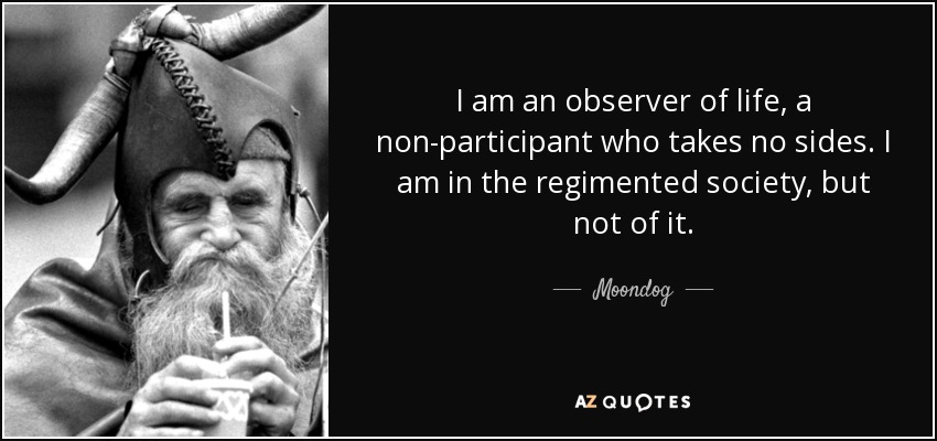 I am an observer of life, a non-participant who takes no sides. I am in the regimented society, but not of it. - Moondog