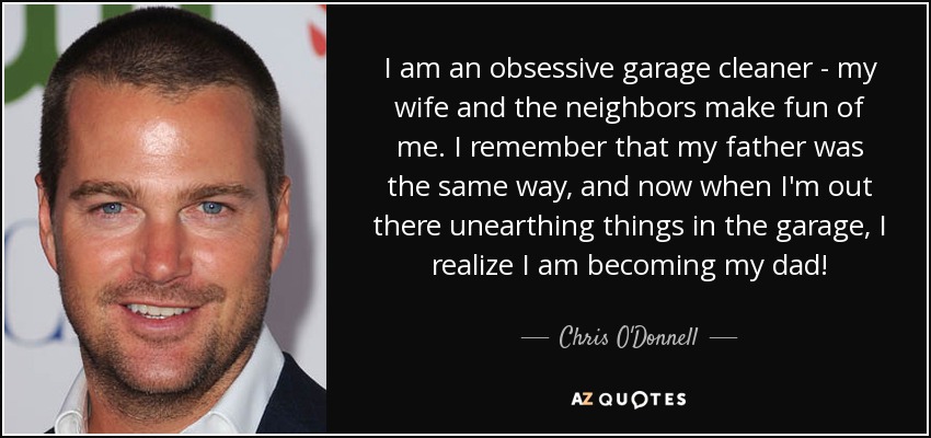 I am an obsessive garage cleaner - my wife and the neighbors make fun of me. I remember that my father was the same way, and now when I'm out there unearthing things in the garage, I realize I am becoming my dad! - Chris O'Donnell