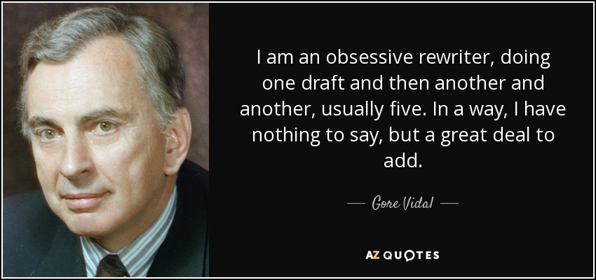 I am an obsessive rewriter, doing one draft and then another and another, usually five. In a way, I have nothing to say, but a great deal to add. - Gore Vidal