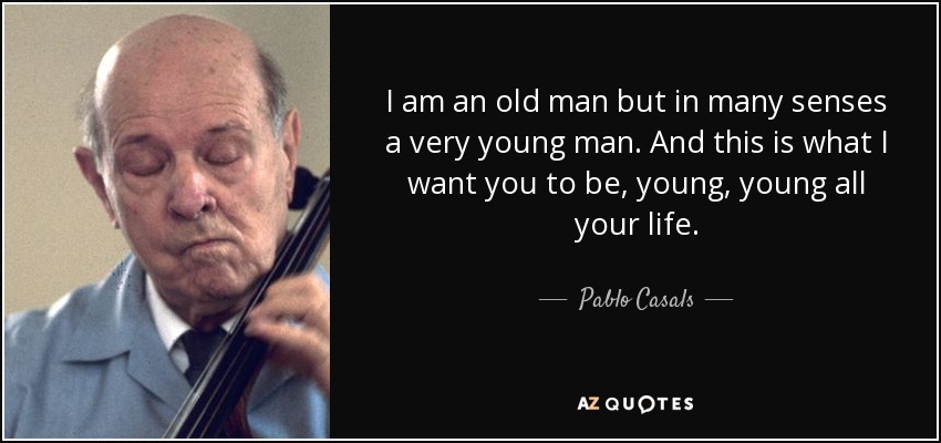 I am an old man but in many senses a very young man. And this is what I want you to be, young, young all your life. - Pablo Casals