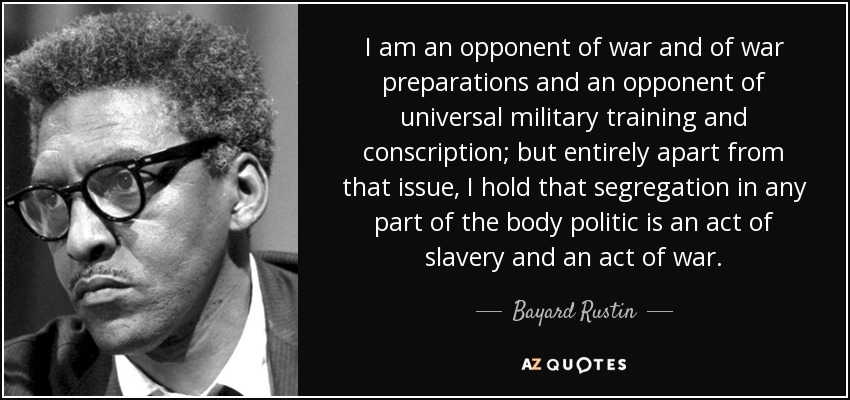 I am an opponent of war and of war preparations and an opponent of universal military training and conscription; but entirely apart from that issue, I hold that segregation in any part of the body politic is an act of slavery and an act of war. - Bayard Rustin