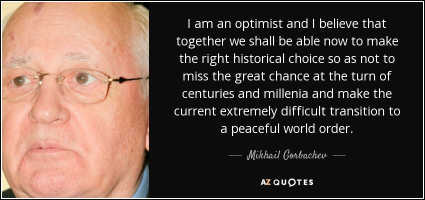 I am an optimist and I believe that together we shall be able now to make the right historical choice so as not to miss the great chance at the turn of centuries and millenia and make the current extremely difficult transition to a peaceful world order. - Mikhail Gorbachev