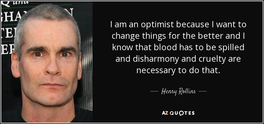 I am an optimist because I want to change things for the better and I know that blood has to be spilled and disharmony and cruelty are necessary to do that. - Henry Rollins