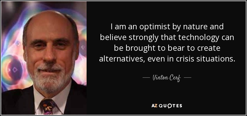 I am an optimist by nature and believe strongly that technology can be brought to bear to create alternatives, even in crisis situations. - Vinton Cerf