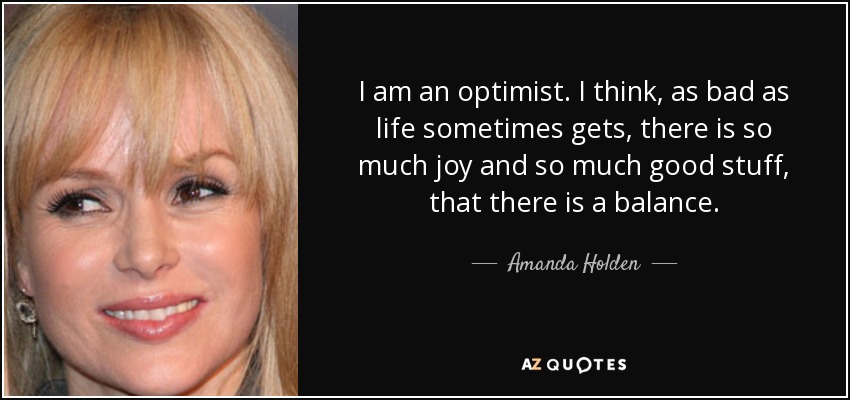I am an optimist. I think, as bad as life sometimes gets, there is so much joy and so much good stuff, that there is a balance. - Amanda Holden