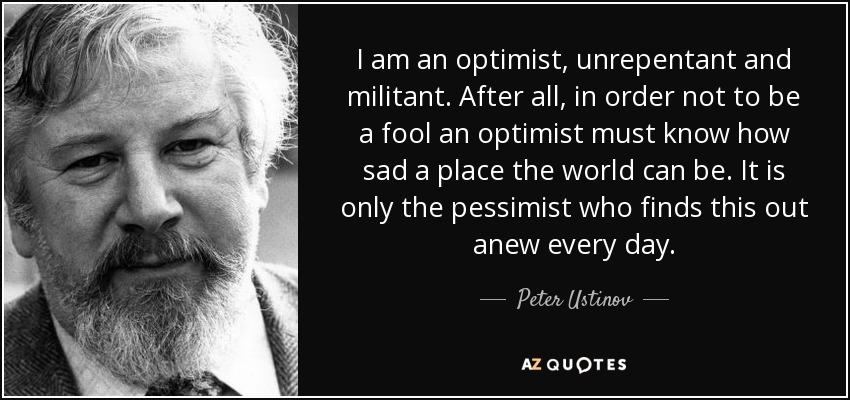 I am an optimist, unrepentant and militant. After all, in order not to be a fool an optimist must know how sad a place the world can be. It is only the pessimist who finds this out anew every day. - Peter Ustinov