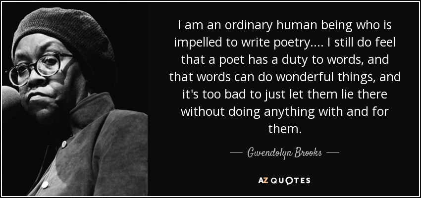 I am an ordinary human being who is impelled to write poetry. ... I still do feel that a poet has a duty to words, and that words can do wonderful things, and it's too bad to just let them lie there without doing anything with and for them. - Gwendolyn Brooks