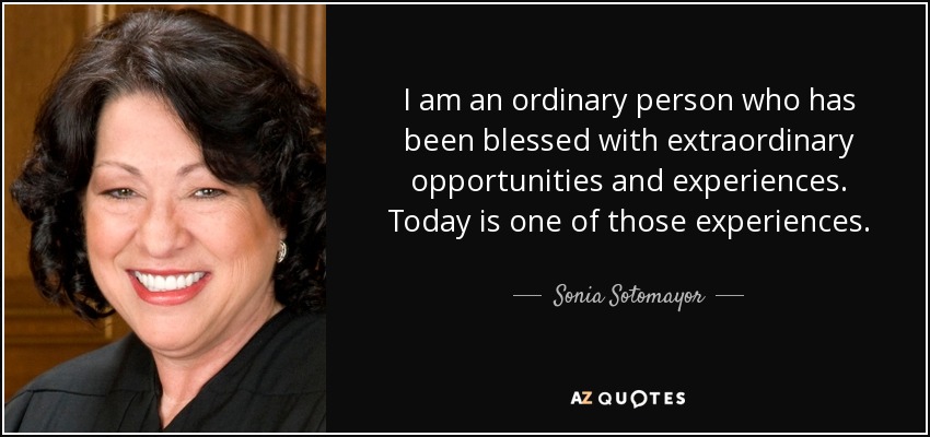 I am an ordinary person who has been blessed with extraordinary opportunities and experiences. Today is one of those experiences. - Sonia Sotomayor
