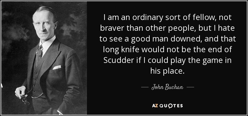 I am an ordinary sort of fellow, not braver than other people, but I hate to see a good man downed, and that long knife would not be the end of Scudder if I could play the game in his place. - John Buchan