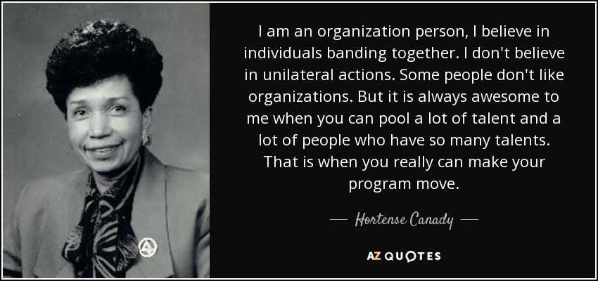 I am an organization person, I believe in individuals banding together. I don't believe in unilateral actions. Some people don't like organizations. But it is always awesome to me when you can pool a lot of talent and a lot of people who have so many talents. That is when you really can make your program move. - Hortense Canady