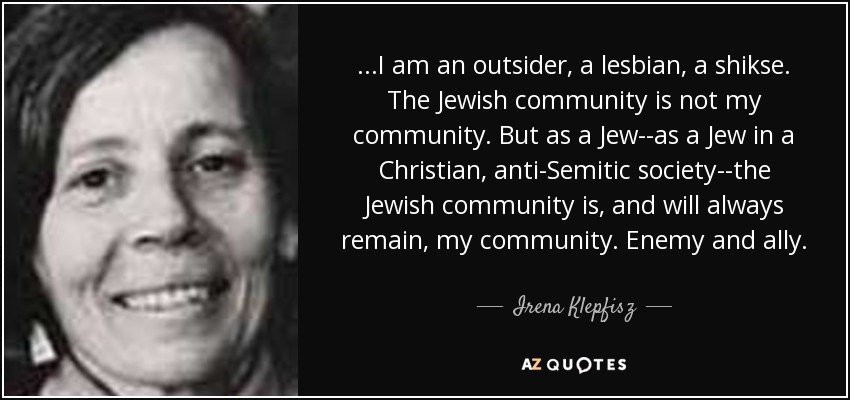 ...I am an outsider, a lesbian, a shikse. The Jewish community is not my community. But as a Jew--as a Jew in a Christian, anti-Semitic society--the Jewish community is, and will always remain, my community. Enemy and ally. - Irena Klepfisz