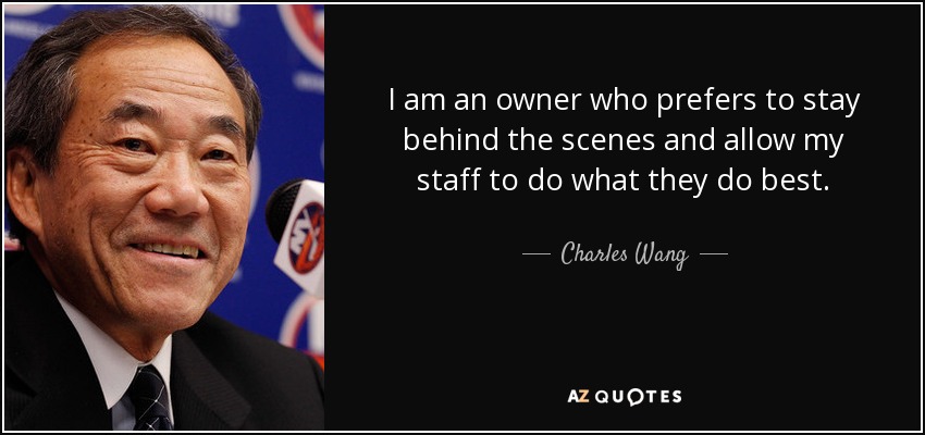 I am an owner who prefers to stay behind the scenes and allow my staff to do what they do best. - Charles Wang