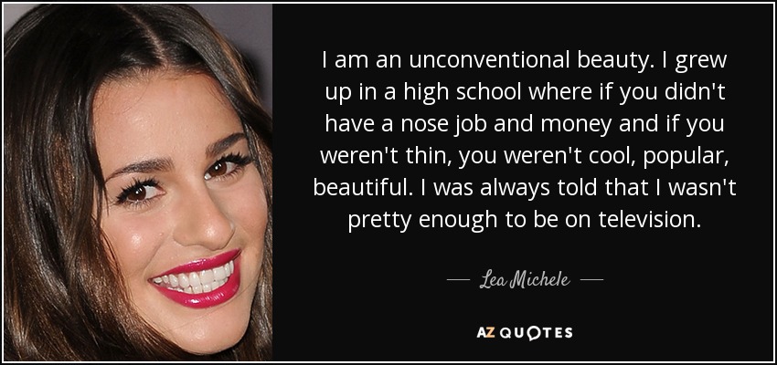 I am an unconventional beauty. I grew up in a high school where if you didn't have a nose job and money and if you weren't thin, you weren't cool, popular, beautiful. I was always told that I wasn't pretty enough to be on television. - Lea Michele