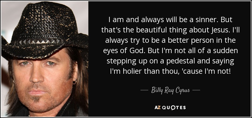 I am and always will be a sinner. But that's the beautiful thing about Jesus. I'll always try to be a better person in the eyes of God. But I'm not all of a sudden stepping up on a pedestal and saying I'm holier than thou, 'cause I'm not! - Billy Ray Cyrus