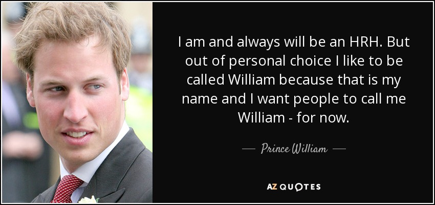 I am and always will be an HRH. But out of personal choice I like to be called William because that is my name and I want people to call me William - for now. - Prince William