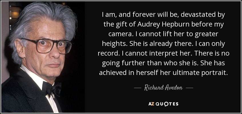 I am, and forever will be, devastated by the gift of Audrey Hepburn before my camera. I cannot lift her to greater heights. She is already there. I can only record. I cannot interpret her. There is no going further than who she is. She has achieved in herself her ultimate portrait. - Richard Avedon