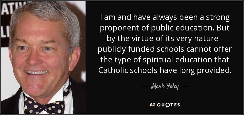 I am and have always been a strong proponent of public education. But by the virtue of its very nature - publicly funded schools cannot offer the type of spiritual education that Catholic schools have long provided. - Mark Foley