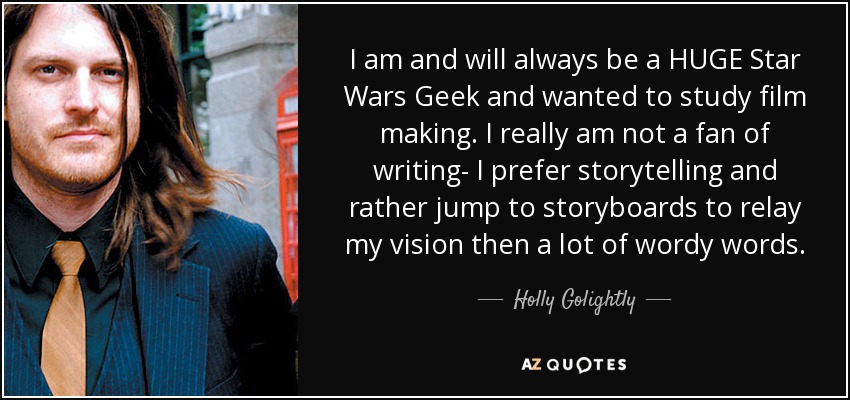 I am and will always be a HUGE Star Wars Geek and wanted to study film making. I really am not a fan of writing- I prefer storytelling and rather jump to storyboards to relay my vision then a lot of wordy words. - Holly Golightly