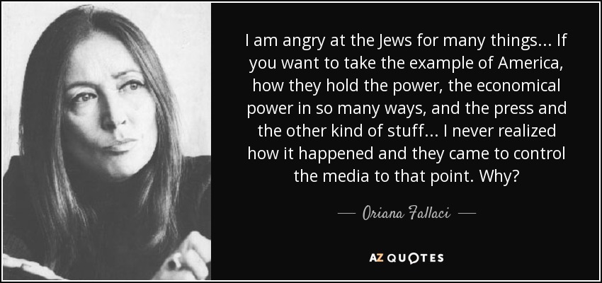 I am angry at the Jews for many things... If you want to take the example of America, how they hold the power, the economical power in so many ways, and the press and the other kind of stuff... I never realized how it happened and they came to control the media to that point. Why? - Oriana Fallaci