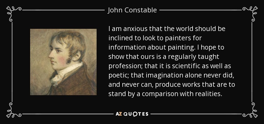 I am anxious that the world should be inclined to look to painters for information about painting. I hope to show that ours is a regularly taught profession; that it is scientific as well as poetic; that imagination alone never did, and never can, produce works that are to stand by a comparison with realities. - John Constable