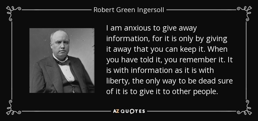 I am anxious to give away information, for it is only by giving it away that you can keep it. When you have told it, you remember it. It is with information as it is with liberty, the only way to be dead sure of it is to give it to other people. - Robert Green Ingersoll