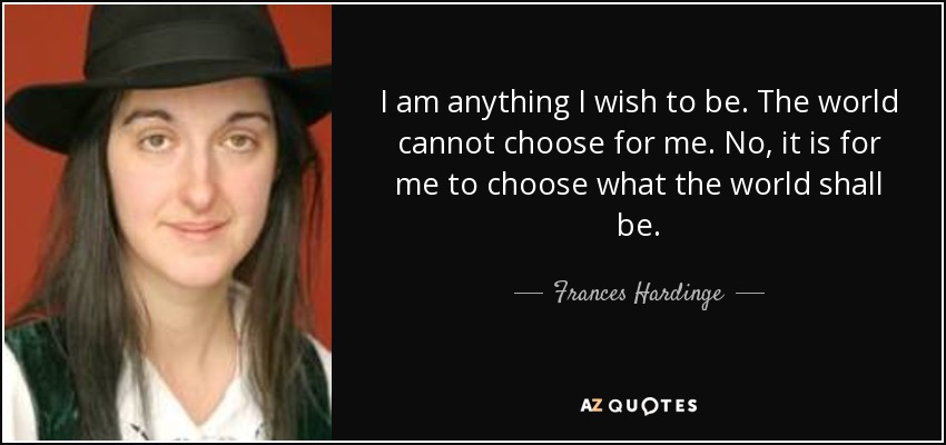 I am anything I wish to be. The world cannot choose for me. No, it is for me to choose what the world shall be. - Frances Hardinge